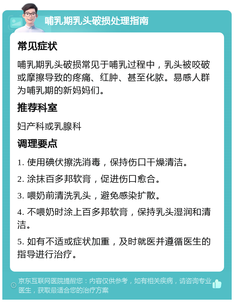 哺乳期乳头破损处理指南 常见症状 哺乳期乳头破损常见于哺乳过程中，乳头被咬破或摩擦导致的疼痛、红肿、甚至化脓。易感人群为哺乳期的新妈妈们。 推荐科室 妇产科或乳腺科 调理要点 1. 使用碘伏擦洗消毒，保持伤口干燥清洁。 2. 涂抹百多邦软膏，促进伤口愈合。 3. 喂奶前清洗乳头，避免感染扩散。 4. 不喂奶时涂上百多邦软膏，保持乳头湿润和清洁。 5. 如有不适或症状加重，及时就医并遵循医生的指导进行治疗。