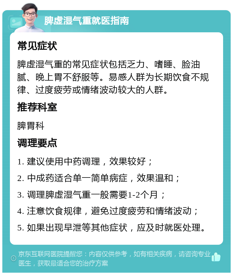 脾虚湿气重就医指南 常见症状 脾虚湿气重的常见症状包括乏力、嗜睡、脸油腻、晚上胃不舒服等。易感人群为长期饮食不规律、过度疲劳或情绪波动较大的人群。 推荐科室 脾胃科 调理要点 1. 建议使用中药调理，效果较好； 2. 中成药适合单一简单病症，效果温和； 3. 调理脾虚湿气重一般需要1-2个月； 4. 注意饮食规律，避免过度疲劳和情绪波动； 5. 如果出现早泄等其他症状，应及时就医处理。