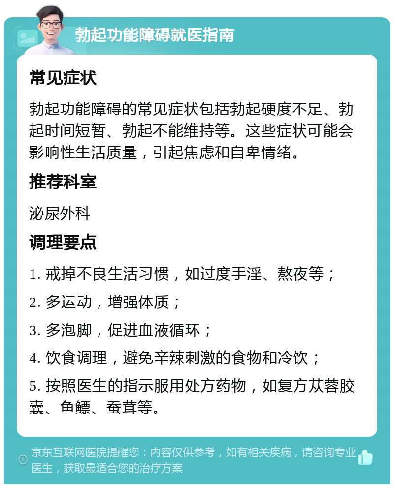 勃起功能障碍就医指南 常见症状 勃起功能障碍的常见症状包括勃起硬度不足、勃起时间短暂、勃起不能维持等。这些症状可能会影响性生活质量，引起焦虑和自卑情绪。 推荐科室 泌尿外科 调理要点 1. 戒掉不良生活习惯，如过度手淫、熬夜等； 2. 多运动，增强体质； 3. 多泡脚，促进血液循环； 4. 饮食调理，避免辛辣刺激的食物和冷饮； 5. 按照医生的指示服用处方药物，如复方苁蓉胶囊、鱼鳔、蚕茸等。