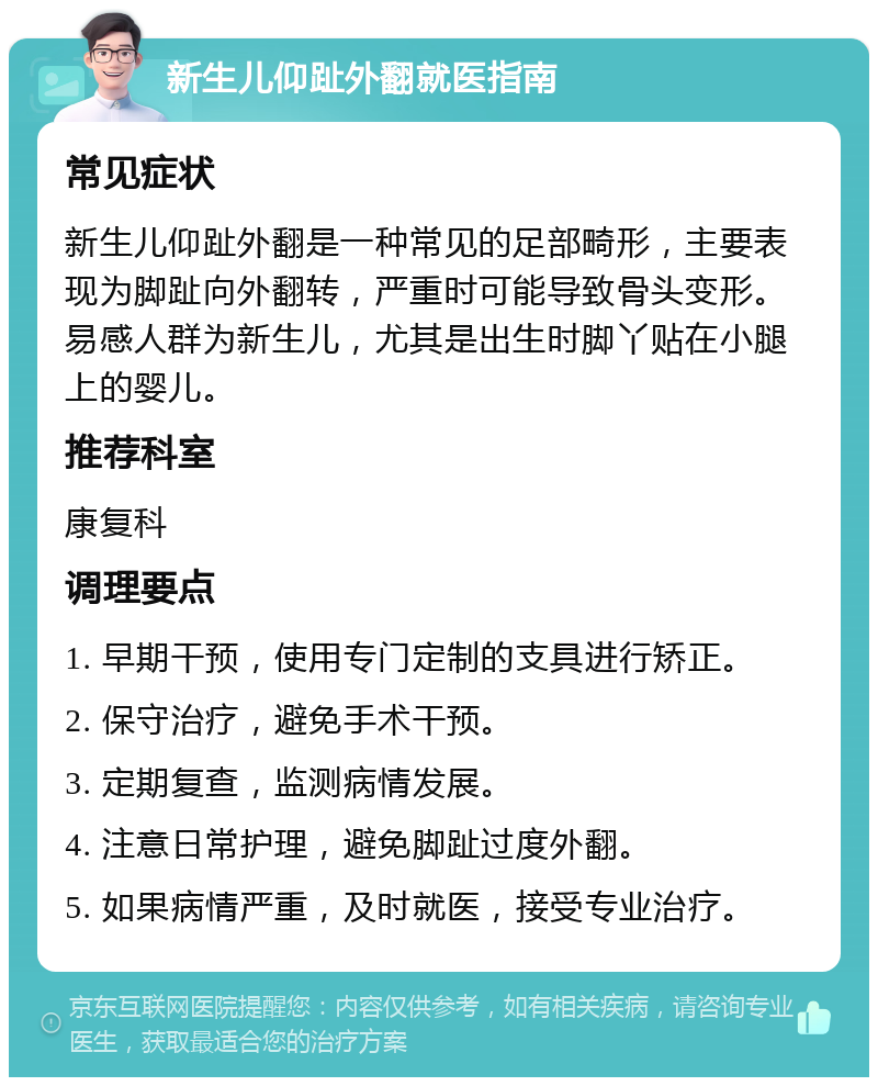 新生儿仰趾外翻就医指南 常见症状 新生儿仰趾外翻是一种常见的足部畸形，主要表现为脚趾向外翻转，严重时可能导致骨头变形。易感人群为新生儿，尤其是出生时脚丫贴在小腿上的婴儿。 推荐科室 康复科 调理要点 1. 早期干预，使用专门定制的支具进行矫正。 2. 保守治疗，避免手术干预。 3. 定期复查，监测病情发展。 4. 注意日常护理，避免脚趾过度外翻。 5. 如果病情严重，及时就医，接受专业治疗。