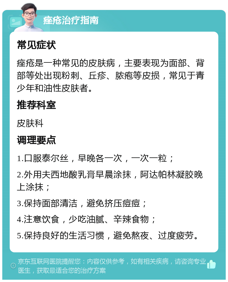 痤疮治疗指南 常见症状 痤疮是一种常见的皮肤病，主要表现为面部、背部等处出现粉刺、丘疹、脓疱等皮损，常见于青少年和油性皮肤者。 推荐科室 皮肤科 调理要点 1.口服泰尔丝，早晚各一次，一次一粒； 2.外用夫西地酸乳膏早晨涂抹，阿达帕林凝胶晚上涂抹； 3.保持面部清洁，避免挤压痘痘； 4.注意饮食，少吃油腻、辛辣食物； 5.保持良好的生活习惯，避免熬夜、过度疲劳。