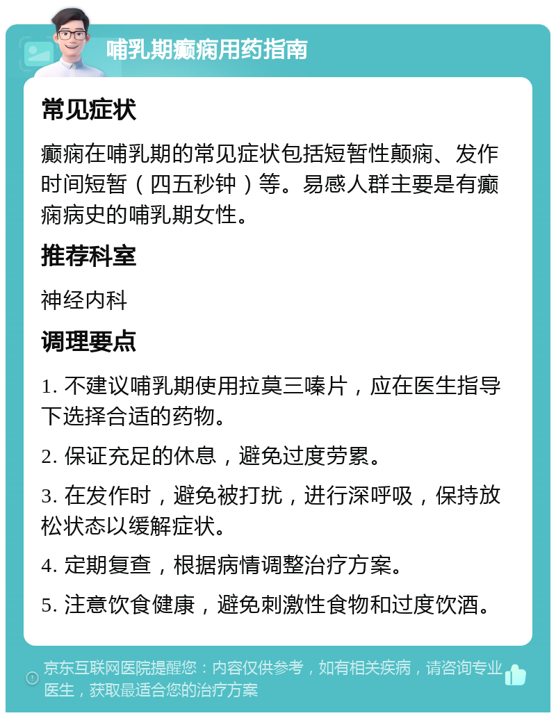 哺乳期癫痫用药指南 常见症状 癫痫在哺乳期的常见症状包括短暂性颠痫、发作时间短暂（四五秒钟）等。易感人群主要是有癫痫病史的哺乳期女性。 推荐科室 神经内科 调理要点 1. 不建议哺乳期使用拉莫三嗪片，应在医生指导下选择合适的药物。 2. 保证充足的休息，避免过度劳累。 3. 在发作时，避免被打扰，进行深呼吸，保持放松状态以缓解症状。 4. 定期复查，根据病情调整治疗方案。 5. 注意饮食健康，避免刺激性食物和过度饮酒。