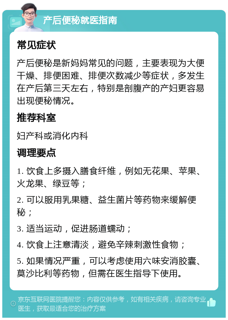 产后便秘就医指南 常见症状 产后便秘是新妈妈常见的问题，主要表现为大便干燥、排便困难、排便次数减少等症状，多发生在产后第三天左右，特别是剖腹产的产妇更容易出现便秘情况。 推荐科室 妇产科或消化内科 调理要点 1. 饮食上多摄入膳食纤维，例如无花果、苹果、火龙果、绿豆等； 2. 可以服用乳果糖、益生菌片等药物来缓解便秘； 3. 适当运动，促进肠道蠕动； 4. 饮食上注意清淡，避免辛辣刺激性食物； 5. 如果情况严重，可以考虑使用六味安消胶囊、莫沙比利等药物，但需在医生指导下使用。