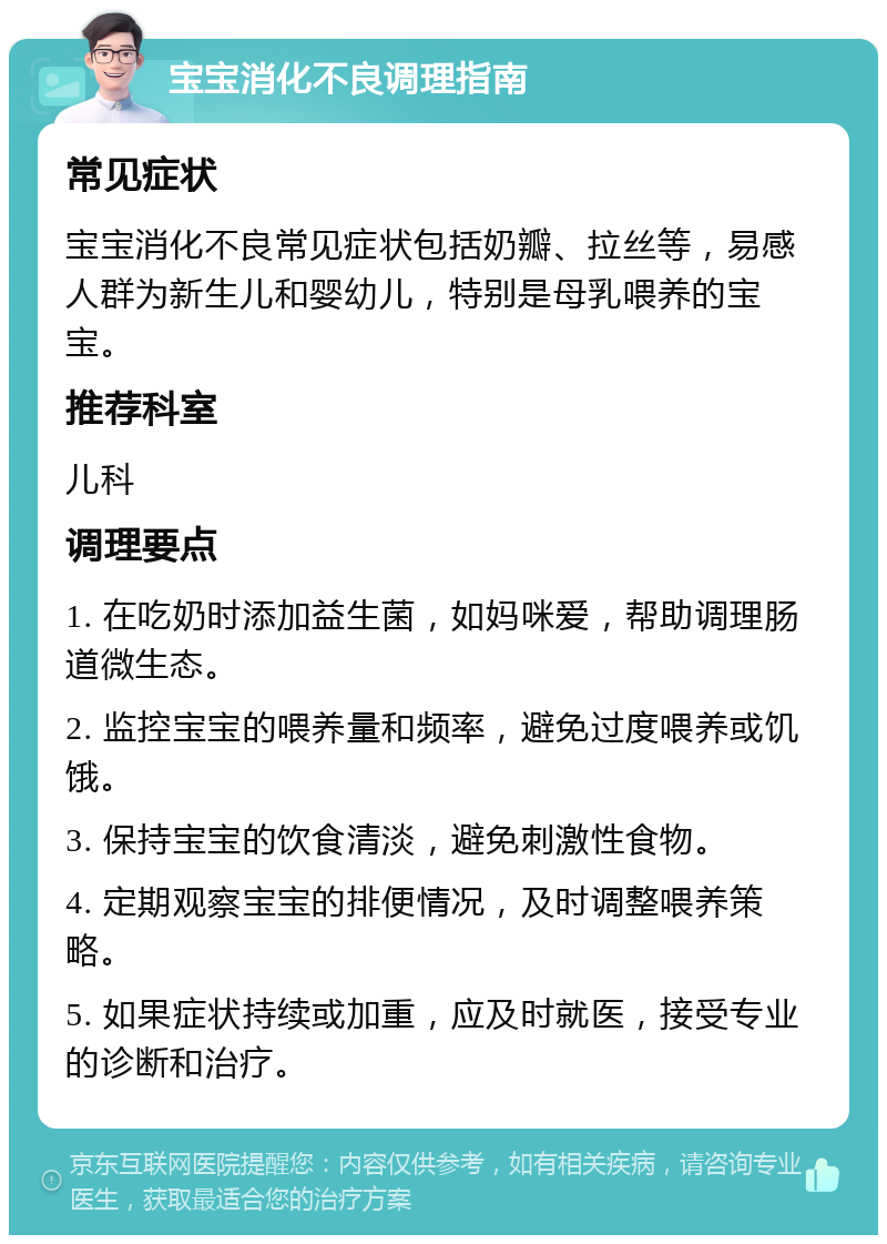 宝宝消化不良调理指南 常见症状 宝宝消化不良常见症状包括奶瓣、拉丝等，易感人群为新生儿和婴幼儿，特别是母乳喂养的宝宝。 推荐科室 儿科 调理要点 1. 在吃奶时添加益生菌，如妈咪爱，帮助调理肠道微生态。 2. 监控宝宝的喂养量和频率，避免过度喂养或饥饿。 3. 保持宝宝的饮食清淡，避免刺激性食物。 4. 定期观察宝宝的排便情况，及时调整喂养策略。 5. 如果症状持续或加重，应及时就医，接受专业的诊断和治疗。