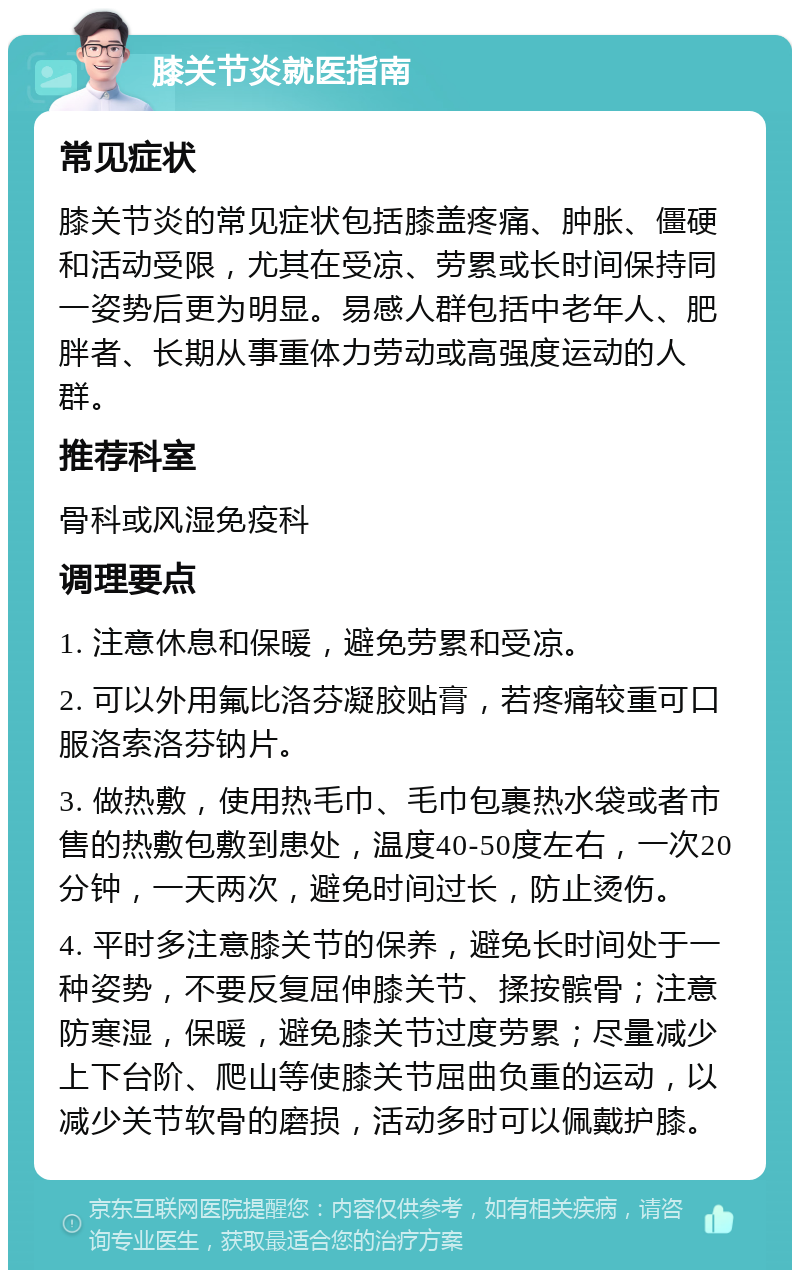 膝关节炎就医指南 常见症状 膝关节炎的常见症状包括膝盖疼痛、肿胀、僵硬和活动受限，尤其在受凉、劳累或长时间保持同一姿势后更为明显。易感人群包括中老年人、肥胖者、长期从事重体力劳动或高强度运动的人群。 推荐科室 骨科或风湿免疫科 调理要点 1. 注意休息和保暖，避免劳累和受凉。 2. 可以外用氟比洛芬凝胶贴膏，若疼痛较重可口服洛索洛芬钠片。 3. 做热敷，使用热毛巾、毛巾包裹热水袋或者市售的热敷包敷到患处，温度40-50度左右，一次20分钟，一天两次，避免时间过长，防止烫伤。 4. 平时多注意膝关节的保养，避免长时间处于一种姿势，不要反复屈伸膝关节、揉按髌骨；注意防寒湿，保暖，避免膝关节过度劳累；尽量减少上下台阶、爬山等使膝关节屈曲负重的运动，以减少关节软骨的磨损，活动多时可以佩戴护膝。