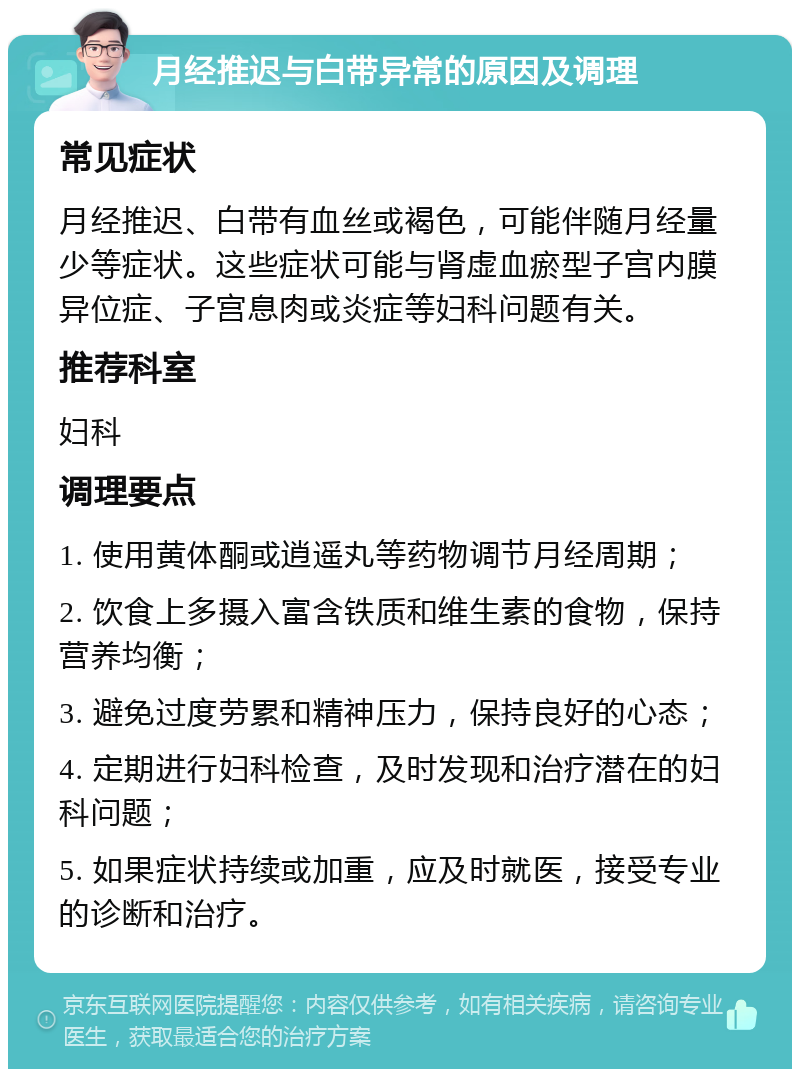 月经推迟与白带异常的原因及调理 常见症状 月经推迟、白带有血丝或褐色，可能伴随月经量少等症状。这些症状可能与肾虚血瘀型子宫内膜异位症、子宫息肉或炎症等妇科问题有关。 推荐科室 妇科 调理要点 1. 使用黄体酮或逍遥丸等药物调节月经周期； 2. 饮食上多摄入富含铁质和维生素的食物，保持营养均衡； 3. 避免过度劳累和精神压力，保持良好的心态； 4. 定期进行妇科检查，及时发现和治疗潜在的妇科问题； 5. 如果症状持续或加重，应及时就医，接受专业的诊断和治疗。