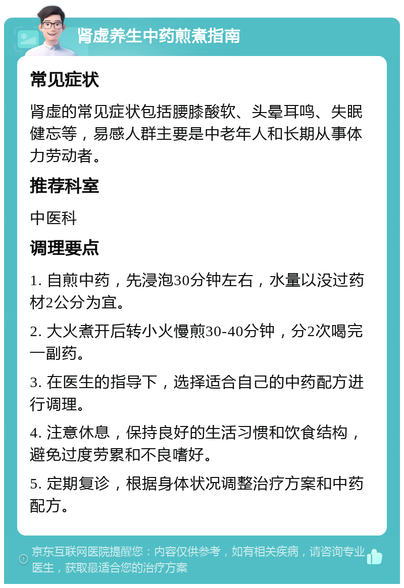 肾虚养生中药煎煮指南 常见症状 肾虚的常见症状包括腰膝酸软、头晕耳鸣、失眠健忘等，易感人群主要是中老年人和长期从事体力劳动者。 推荐科室 中医科 调理要点 1. 自煎中药，先浸泡30分钟左右，水量以没过药材2公分为宜。 2. 大火煮开后转小火慢煎30-40分钟，分2次喝完一副药。 3. 在医生的指导下，选择适合自己的中药配方进行调理。 4. 注意休息，保持良好的生活习惯和饮食结构，避免过度劳累和不良嗜好。 5. 定期复诊，根据身体状况调整治疗方案和中药配方。