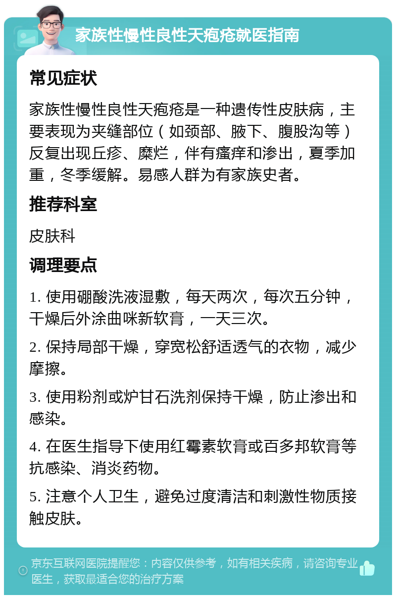 家族性慢性良性天疱疮就医指南 常见症状 家族性慢性良性天疱疮是一种遗传性皮肤病，主要表现为夹缝部位（如颈部、腋下、腹股沟等）反复出现丘疹、糜烂，伴有瘙痒和渗出，夏季加重，冬季缓解。易感人群为有家族史者。 推荐科室 皮肤科 调理要点 1. 使用硼酸洗液湿敷，每天两次，每次五分钟，干燥后外涂曲咪新软膏，一天三次。 2. 保持局部干燥，穿宽松舒适透气的衣物，减少摩擦。 3. 使用粉剂或炉甘石洗剂保持干燥，防止渗出和感染。 4. 在医生指导下使用红霉素软膏或百多邦软膏等抗感染、消炎药物。 5. 注意个人卫生，避免过度清洁和刺激性物质接触皮肤。