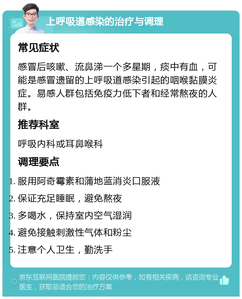 上呼吸道感染的治疗与调理 常见症状 感冒后咳嗽、流鼻涕一个多星期，痰中有血，可能是感冒遗留的上呼吸道感染引起的咽喉黏膜炎症。易感人群包括免疫力低下者和经常熬夜的人群。 推荐科室 呼吸内科或耳鼻喉科 调理要点 服用阿奇霉素和蒲地蓝消炎口服液 保证充足睡眠，避免熬夜 多喝水，保持室内空气湿润 避免接触刺激性气体和粉尘 注意个人卫生，勤洗手