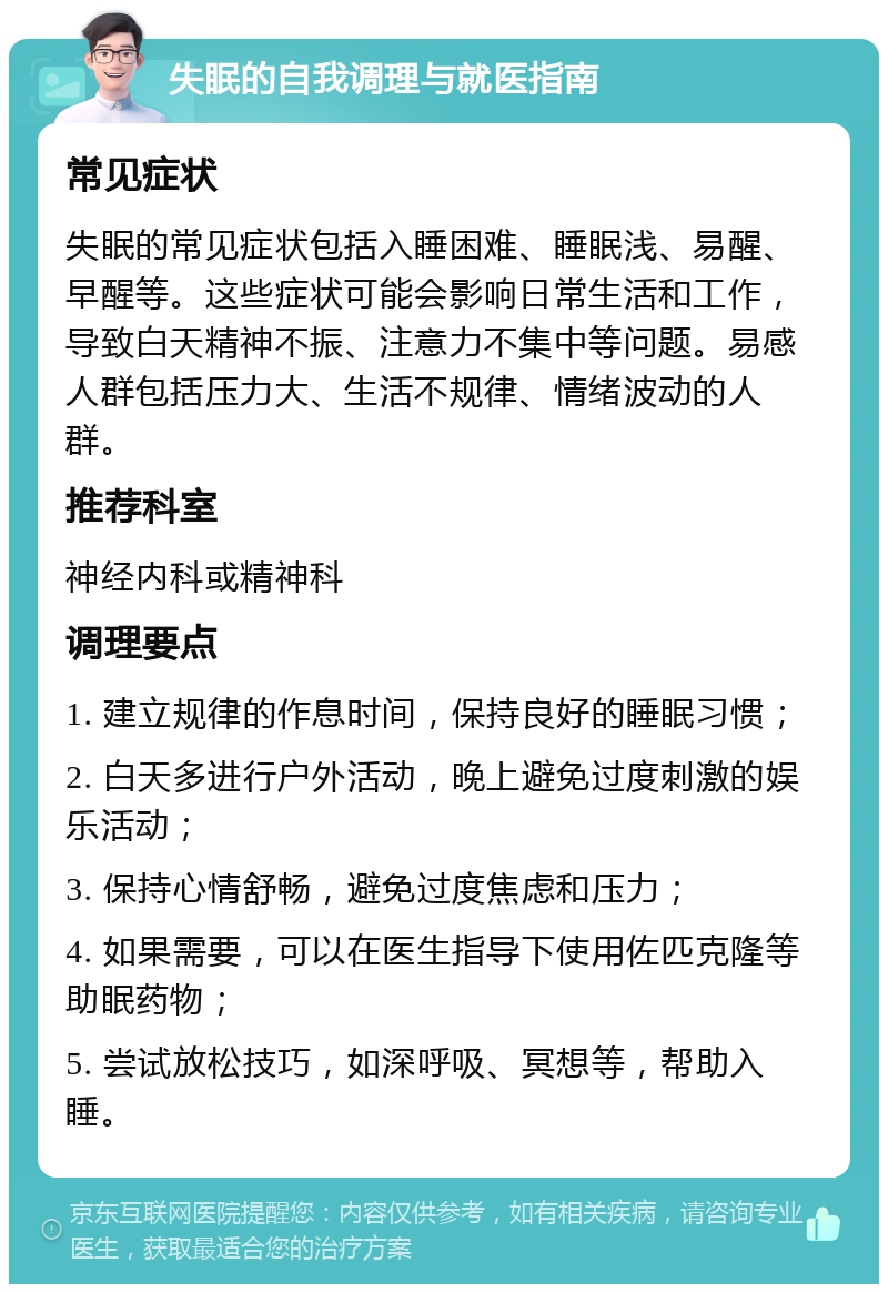 失眠的自我调理与就医指南 常见症状 失眠的常见症状包括入睡困难、睡眠浅、易醒、早醒等。这些症状可能会影响日常生活和工作，导致白天精神不振、注意力不集中等问题。易感人群包括压力大、生活不规律、情绪波动的人群。 推荐科室 神经内科或精神科 调理要点 1. 建立规律的作息时间，保持良好的睡眠习惯； 2. 白天多进行户外活动，晚上避免过度刺激的娱乐活动； 3. 保持心情舒畅，避免过度焦虑和压力； 4. 如果需要，可以在医生指导下使用佐匹克隆等助眠药物； 5. 尝试放松技巧，如深呼吸、冥想等，帮助入睡。