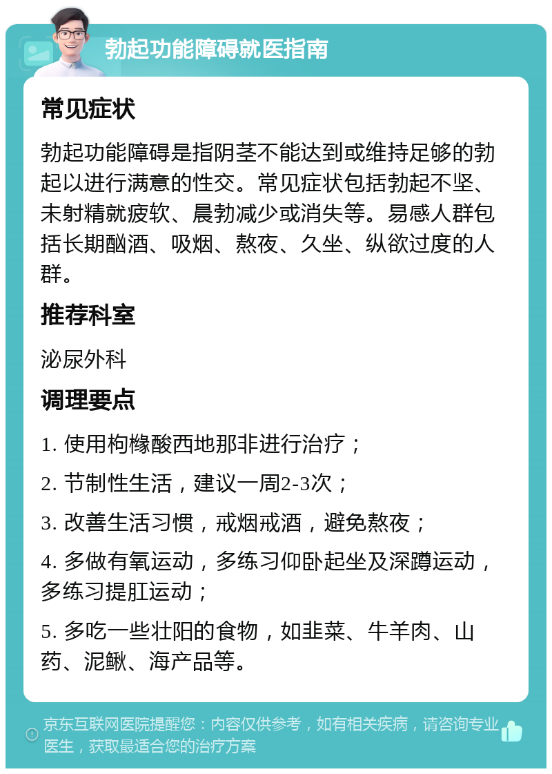 勃起功能障碍就医指南 常见症状 勃起功能障碍是指阴茎不能达到或维持足够的勃起以进行满意的性交。常见症状包括勃起不坚、未射精就疲软、晨勃减少或消失等。易感人群包括长期酗酒、吸烟、熬夜、久坐、纵欲过度的人群。 推荐科室 泌尿外科 调理要点 1. 使用枸橼酸西地那非进行治疗； 2. 节制性生活，建议一周2-3次； 3. 改善生活习惯，戒烟戒酒，避免熬夜； 4. 多做有氧运动，多练习仰卧起坐及深蹲运动，多练习提肛运动； 5. 多吃一些壮阳的食物，如韭菜、牛羊肉、山药、泥鳅、海产品等。