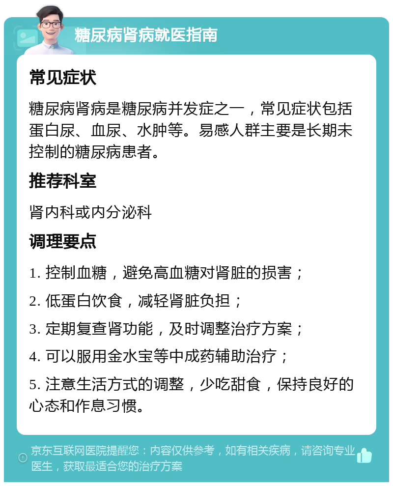 糖尿病肾病就医指南 常见症状 糖尿病肾病是糖尿病并发症之一，常见症状包括蛋白尿、血尿、水肿等。易感人群主要是长期未控制的糖尿病患者。 推荐科室 肾内科或内分泌科 调理要点 1. 控制血糖，避免高血糖对肾脏的损害； 2. 低蛋白饮食，减轻肾脏负担； 3. 定期复查肾功能，及时调整治疗方案； 4. 可以服用金水宝等中成药辅助治疗； 5. 注意生活方式的调整，少吃甜食，保持良好的心态和作息习惯。