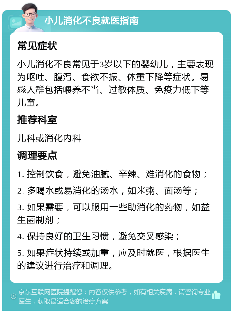 小儿消化不良就医指南 常见症状 小儿消化不良常见于3岁以下的婴幼儿，主要表现为呕吐、腹泻、食欲不振、体重下降等症状。易感人群包括喂养不当、过敏体质、免疫力低下等儿童。 推荐科室 儿科或消化内科 调理要点 1. 控制饮食，避免油腻、辛辣、难消化的食物； 2. 多喝水或易消化的汤水，如米粥、面汤等； 3. 如果需要，可以服用一些助消化的药物，如益生菌制剂； 4. 保持良好的卫生习惯，避免交叉感染； 5. 如果症状持续或加重，应及时就医，根据医生的建议进行治疗和调理。