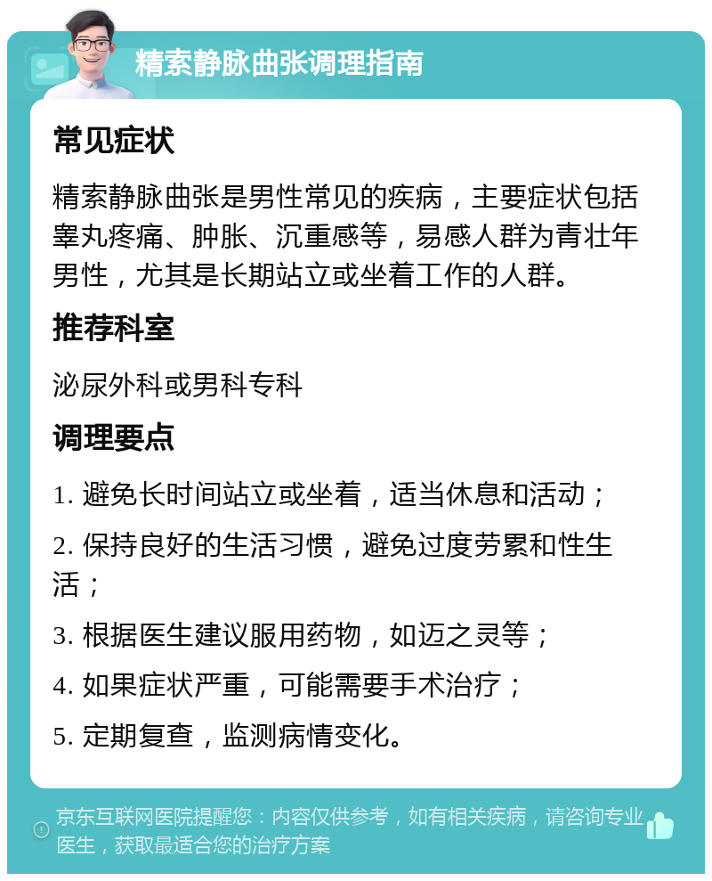 精索静脉曲张调理指南 常见症状 精索静脉曲张是男性常见的疾病，主要症状包括睾丸疼痛、肿胀、沉重感等，易感人群为青壮年男性，尤其是长期站立或坐着工作的人群。 推荐科室 泌尿外科或男科专科 调理要点 1. 避免长时间站立或坐着，适当休息和活动； 2. 保持良好的生活习惯，避免过度劳累和性生活； 3. 根据医生建议服用药物，如迈之灵等； 4. 如果症状严重，可能需要手术治疗； 5. 定期复查，监测病情变化。