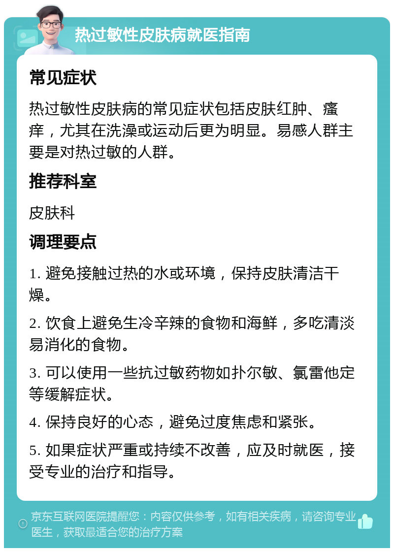 热过敏性皮肤病就医指南 常见症状 热过敏性皮肤病的常见症状包括皮肤红肿、瘙痒，尤其在洗澡或运动后更为明显。易感人群主要是对热过敏的人群。 推荐科室 皮肤科 调理要点 1. 避免接触过热的水或环境，保持皮肤清洁干燥。 2. 饮食上避免生冷辛辣的食物和海鲜，多吃清淡易消化的食物。 3. 可以使用一些抗过敏药物如扑尔敏、氯雷他定等缓解症状。 4. 保持良好的心态，避免过度焦虑和紧张。 5. 如果症状严重或持续不改善，应及时就医，接受专业的治疗和指导。