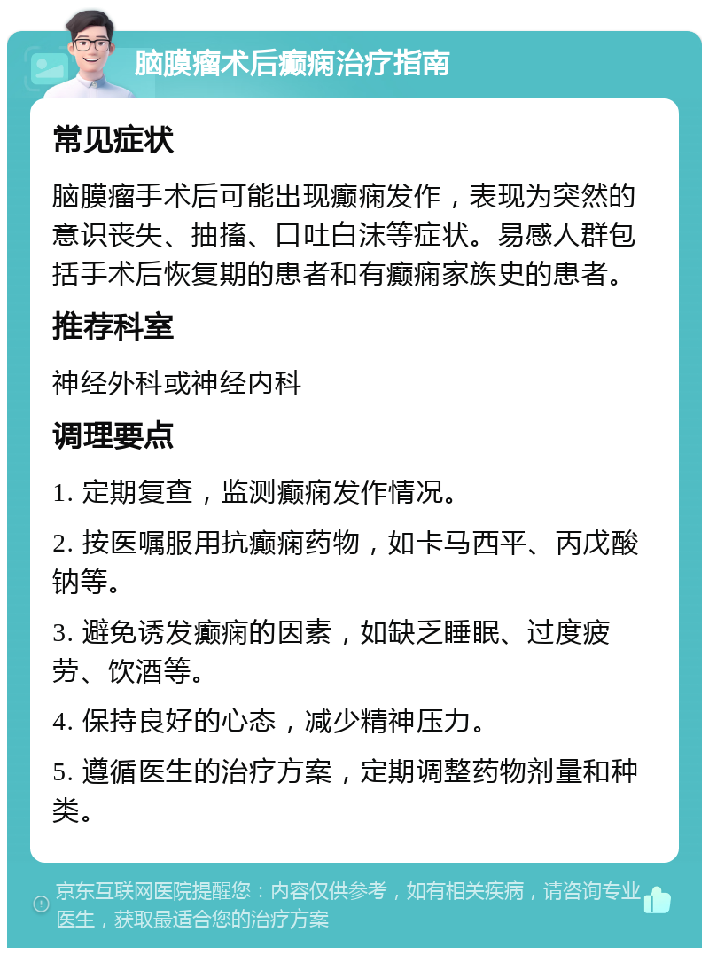 脑膜瘤术后癫痫治疗指南 常见症状 脑膜瘤手术后可能出现癫痫发作，表现为突然的意识丧失、抽搐、口吐白沫等症状。易感人群包括手术后恢复期的患者和有癫痫家族史的患者。 推荐科室 神经外科或神经内科 调理要点 1. 定期复查，监测癫痫发作情况。 2. 按医嘱服用抗癫痫药物，如卡马西平、丙戊酸钠等。 3. 避免诱发癫痫的因素，如缺乏睡眠、过度疲劳、饮酒等。 4. 保持良好的心态，减少精神压力。 5. 遵循医生的治疗方案，定期调整药物剂量和种类。