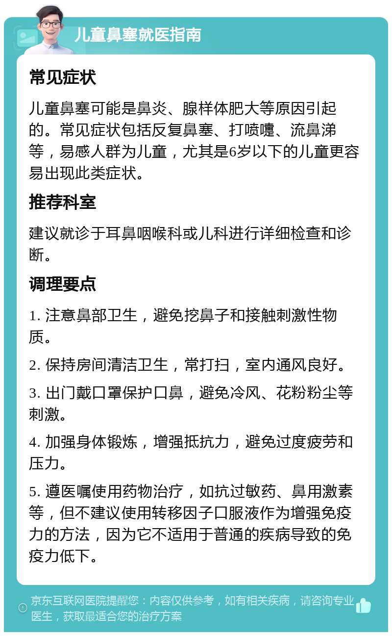 儿童鼻塞就医指南 常见症状 儿童鼻塞可能是鼻炎、腺样体肥大等原因引起的。常见症状包括反复鼻塞、打喷嚏、流鼻涕等，易感人群为儿童，尤其是6岁以下的儿童更容易出现此类症状。 推荐科室 建议就诊于耳鼻咽喉科或儿科进行详细检查和诊断。 调理要点 1. 注意鼻部卫生，避免挖鼻子和接触刺激性物质。 2. 保持房间清洁卫生，常打扫，室内通风良好。 3. 出门戴口罩保护口鼻，避免冷风、花粉粉尘等刺激。 4. 加强身体锻炼，增强抵抗力，避免过度疲劳和压力。 5. 遵医嘱使用药物治疗，如抗过敏药、鼻用激素等，但不建议使用转移因子口服液作为增强免疫力的方法，因为它不适用于普通的疾病导致的免疫力低下。