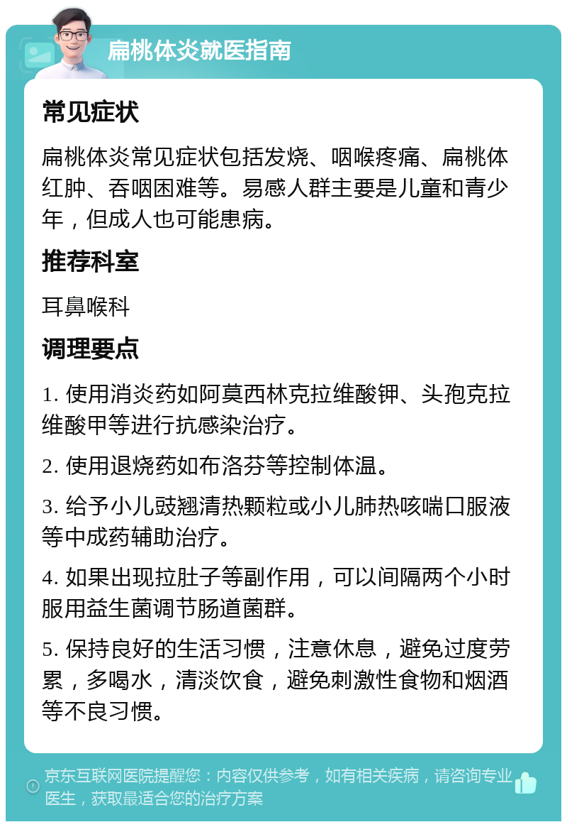 扁桃体炎就医指南 常见症状 扁桃体炎常见症状包括发烧、咽喉疼痛、扁桃体红肿、吞咽困难等。易感人群主要是儿童和青少年，但成人也可能患病。 推荐科室 耳鼻喉科 调理要点 1. 使用消炎药如阿莫西林克拉维酸钾、头孢克拉维酸甲等进行抗感染治疗。 2. 使用退烧药如布洛芬等控制体温。 3. 给予小儿豉翘清热颗粒或小儿肺热咳喘口服液等中成药辅助治疗。 4. 如果出现拉肚子等副作用，可以间隔两个小时服用益生菌调节肠道菌群。 5. 保持良好的生活习惯，注意休息，避免过度劳累，多喝水，清淡饮食，避免刺激性食物和烟酒等不良习惯。