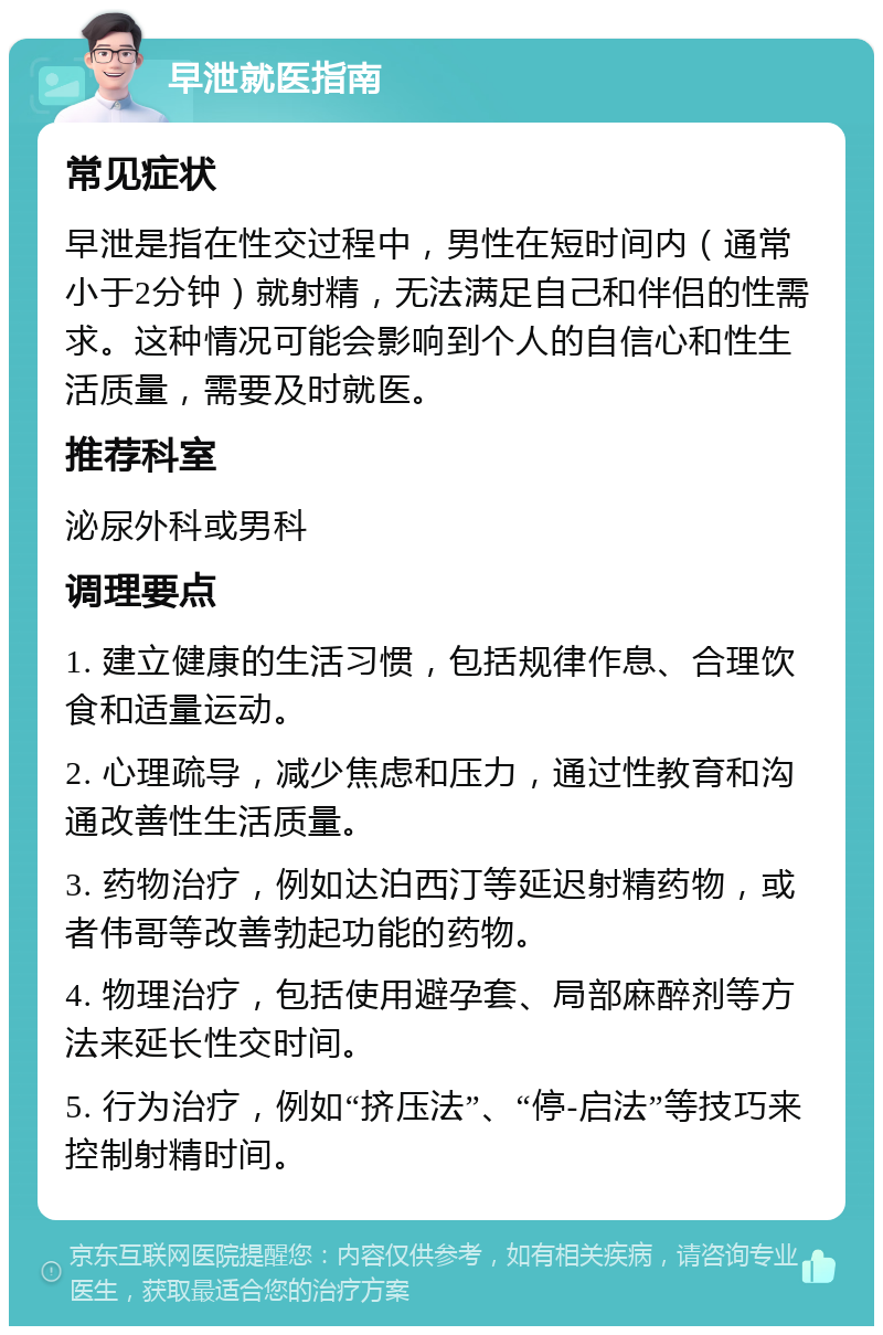 早泄就医指南 常见症状 早泄是指在性交过程中，男性在短时间内（通常小于2分钟）就射精，无法满足自己和伴侣的性需求。这种情况可能会影响到个人的自信心和性生活质量，需要及时就医。 推荐科室 泌尿外科或男科 调理要点 1. 建立健康的生活习惯，包括规律作息、合理饮食和适量运动。 2. 心理疏导，减少焦虑和压力，通过性教育和沟通改善性生活质量。 3. 药物治疗，例如达泊西汀等延迟射精药物，或者伟哥等改善勃起功能的药物。 4. 物理治疗，包括使用避孕套、局部麻醉剂等方法来延长性交时间。 5. 行为治疗，例如“挤压法”、“停-启法”等技巧来控制射精时间。