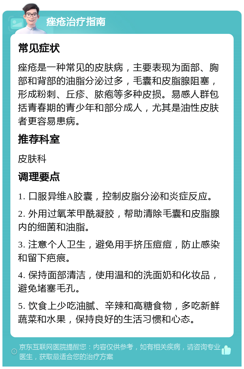 痤疮治疗指南 常见症状 痤疮是一种常见的皮肤病，主要表现为面部、胸部和背部的油脂分泌过多，毛囊和皮脂腺阻塞，形成粉刺、丘疹、脓疱等多种皮损。易感人群包括青春期的青少年和部分成人，尤其是油性皮肤者更容易患病。 推荐科室 皮肤科 调理要点 1. 口服异维A胶囊，控制皮脂分泌和炎症反应。 2. 外用过氧苯甲酰凝胶，帮助清除毛囊和皮脂腺内的细菌和油脂。 3. 注意个人卫生，避免用手挤压痘痘，防止感染和留下疤痕。 4. 保持面部清洁，使用温和的洗面奶和化妆品，避免堵塞毛孔。 5. 饮食上少吃油腻、辛辣和高糖食物，多吃新鲜蔬菜和水果，保持良好的生活习惯和心态。