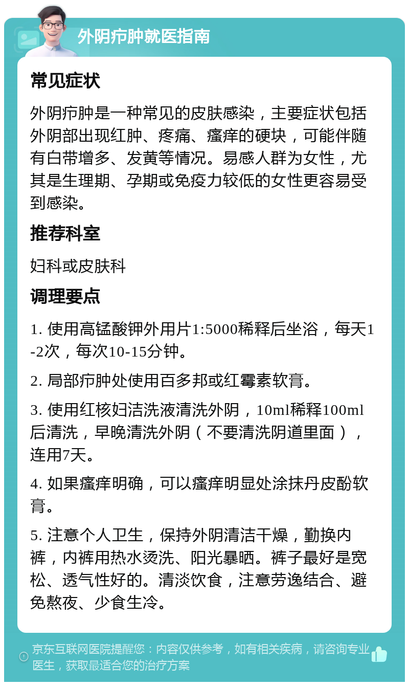 外阴疖肿就医指南 常见症状 外阴疖肿是一种常见的皮肤感染，主要症状包括外阴部出现红肿、疼痛、瘙痒的硬块，可能伴随有白带增多、发黄等情况。易感人群为女性，尤其是生理期、孕期或免疫力较低的女性更容易受到感染。 推荐科室 妇科或皮肤科 调理要点 1. 使用高锰酸钾外用片1:5000稀释后坐浴，每天1-2次，每次10-15分钟。 2. 局部疖肿处使用百多邦或红霉素软膏。 3. 使用红核妇洁洗液清洗外阴，10ml稀释100ml后清洗，早晚清洗外阴（不要清洗阴道里面），连用7天。 4. 如果瘙痒明确，可以瘙痒明显处涂抹丹皮酚软膏。 5. 注意个人卫生，保持外阴清洁干燥，勤换内裤，内裤用热水烫洗、阳光暴晒。裤子最好是宽松、透气性好的。清淡饮食，注意劳逸结合、避免熬夜、少食生冷。