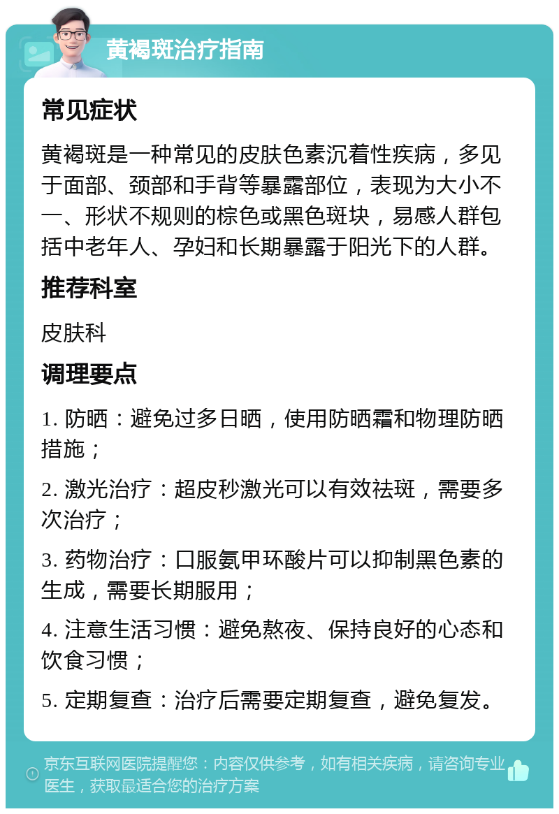 黄褐斑治疗指南 常见症状 黄褐斑是一种常见的皮肤色素沉着性疾病，多见于面部、颈部和手背等暴露部位，表现为大小不一、形状不规则的棕色或黑色斑块，易感人群包括中老年人、孕妇和长期暴露于阳光下的人群。 推荐科室 皮肤科 调理要点 1. 防晒：避免过多日晒，使用防晒霜和物理防晒措施； 2. 激光治疗：超皮秒激光可以有效祛斑，需要多次治疗； 3. 药物治疗：口服氨甲环酸片可以抑制黑色素的生成，需要长期服用； 4. 注意生活习惯：避免熬夜、保持良好的心态和饮食习惯； 5. 定期复查：治疗后需要定期复查，避免复发。