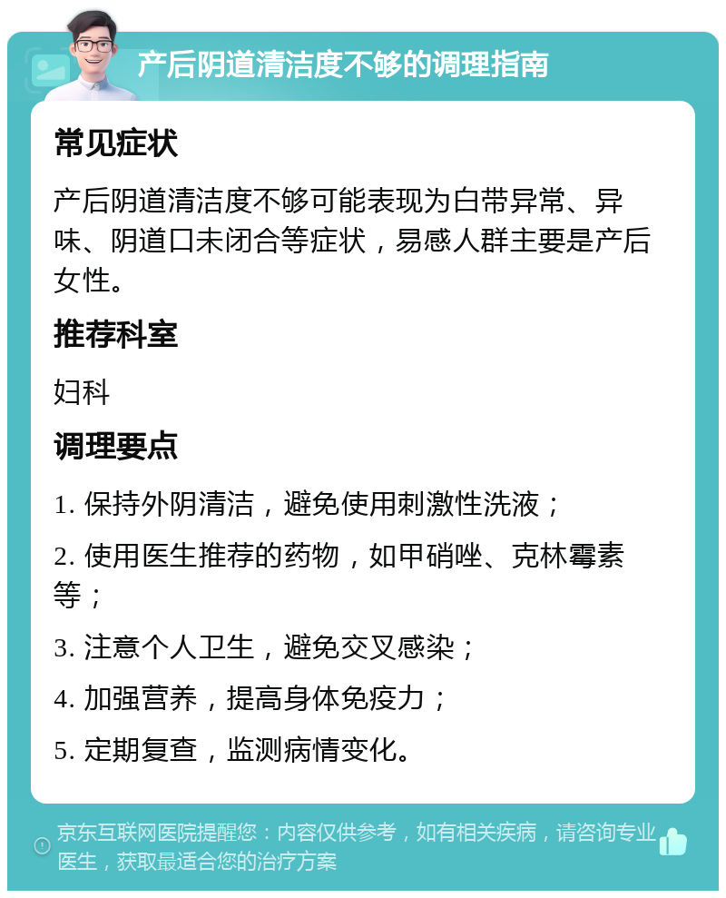 产后阴道清洁度不够的调理指南 常见症状 产后阴道清洁度不够可能表现为白带异常、异味、阴道口未闭合等症状，易感人群主要是产后女性。 推荐科室 妇科 调理要点 1. 保持外阴清洁，避免使用刺激性洗液； 2. 使用医生推荐的药物，如甲硝唑、克林霉素等； 3. 注意个人卫生，避免交叉感染； 4. 加强营养，提高身体免疫力； 5. 定期复查，监测病情变化。