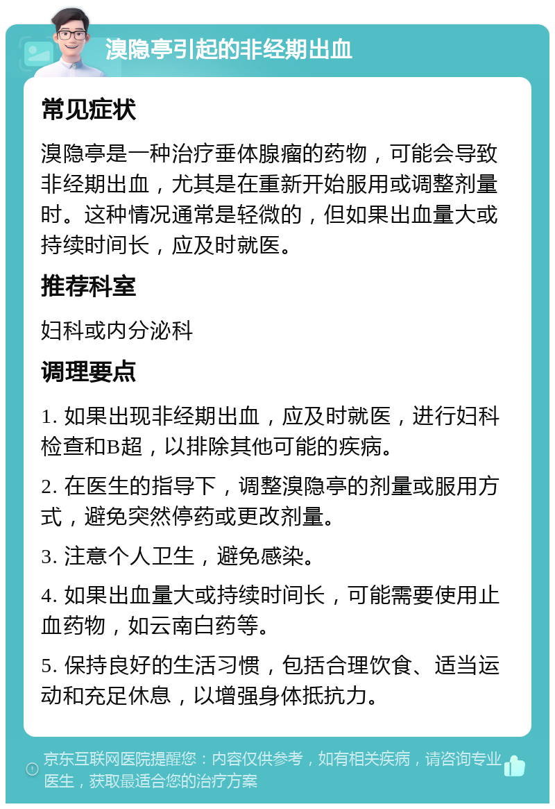 溴隐亭引起的非经期出血 常见症状 溴隐亭是一种治疗垂体腺瘤的药物，可能会导致非经期出血，尤其是在重新开始服用或调整剂量时。这种情况通常是轻微的，但如果出血量大或持续时间长，应及时就医。 推荐科室 妇科或内分泌科 调理要点 1. 如果出现非经期出血，应及时就医，进行妇科检查和B超，以排除其他可能的疾病。 2. 在医生的指导下，调整溴隐亭的剂量或服用方式，避免突然停药或更改剂量。 3. 注意个人卫生，避免感染。 4. 如果出血量大或持续时间长，可能需要使用止血药物，如云南白药等。 5. 保持良好的生活习惯，包括合理饮食、适当运动和充足休息，以增强身体抵抗力。