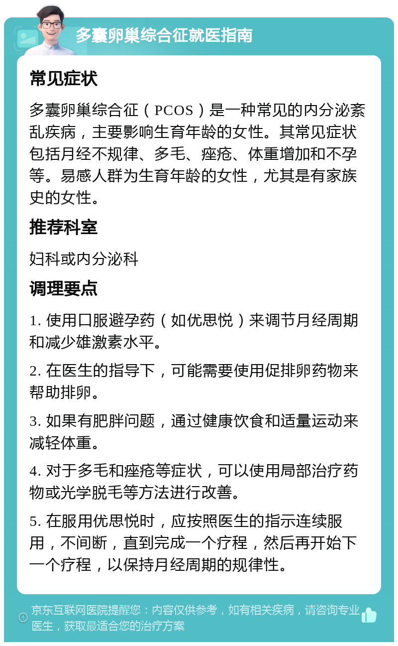 多囊卵巢综合征就医指南 常见症状 多囊卵巢综合征（PCOS）是一种常见的内分泌紊乱疾病，主要影响生育年龄的女性。其常见症状包括月经不规律、多毛、痤疮、体重增加和不孕等。易感人群为生育年龄的女性，尤其是有家族史的女性。 推荐科室 妇科或内分泌科 调理要点 1. 使用口服避孕药（如优思悦）来调节月经周期和减少雄激素水平。 2. 在医生的指导下，可能需要使用促排卵药物来帮助排卵。 3. 如果有肥胖问题，通过健康饮食和适量运动来减轻体重。 4. 对于多毛和痤疮等症状，可以使用局部治疗药物或光学脱毛等方法进行改善。 5. 在服用优思悦时，应按照医生的指示连续服用，不间断，直到完成一个疗程，然后再开始下一个疗程，以保持月经周期的规律性。