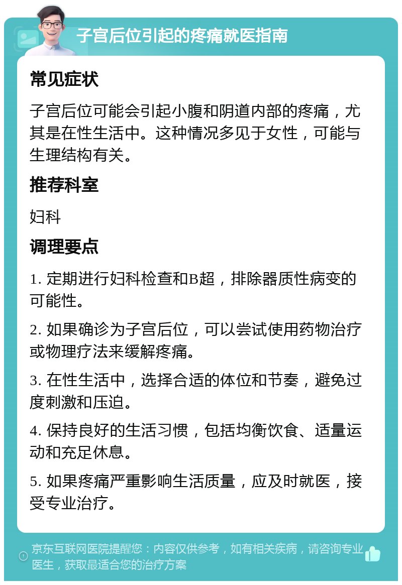 子宫后位引起的疼痛就医指南 常见症状 子宫后位可能会引起小腹和阴道内部的疼痛，尤其是在性生活中。这种情况多见于女性，可能与生理结构有关。 推荐科室 妇科 调理要点 1. 定期进行妇科检查和B超，排除器质性病变的可能性。 2. 如果确诊为子宫后位，可以尝试使用药物治疗或物理疗法来缓解疼痛。 3. 在性生活中，选择合适的体位和节奏，避免过度刺激和压迫。 4. 保持良好的生活习惯，包括均衡饮食、适量运动和充足休息。 5. 如果疼痛严重影响生活质量，应及时就医，接受专业治疗。