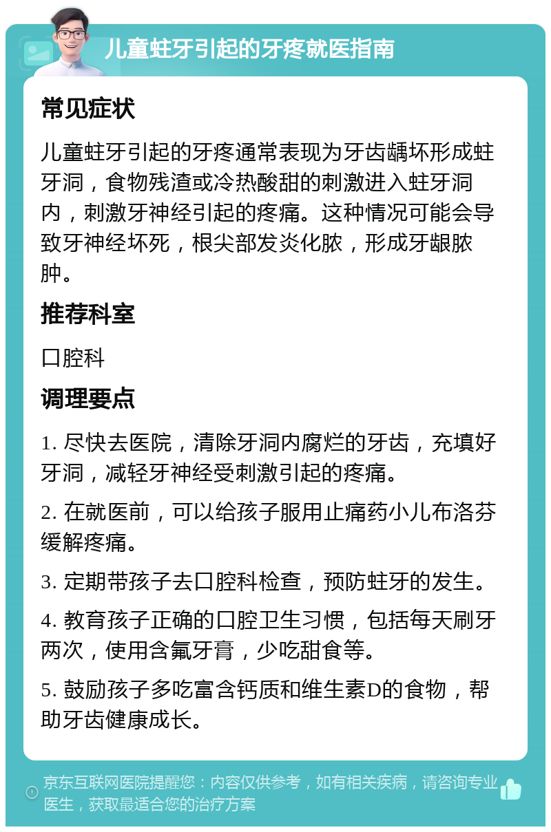 儿童蛀牙引起的牙疼就医指南 常见症状 儿童蛀牙引起的牙疼通常表现为牙齿龋坏形成蛀牙洞，食物残渣或冷热酸甜的刺激进入蛀牙洞内，刺激牙神经引起的疼痛。这种情况可能会导致牙神经坏死，根尖部发炎化脓，形成牙龈脓肿。 推荐科室 口腔科 调理要点 1. 尽快去医院，清除牙洞内腐烂的牙齿，充填好牙洞，减轻牙神经受刺激引起的疼痛。 2. 在就医前，可以给孩子服用止痛药小儿布洛芬缓解疼痛。 3. 定期带孩子去口腔科检查，预防蛀牙的发生。 4. 教育孩子正确的口腔卫生习惯，包括每天刷牙两次，使用含氟牙膏，少吃甜食等。 5. 鼓励孩子多吃富含钙质和维生素D的食物，帮助牙齿健康成长。