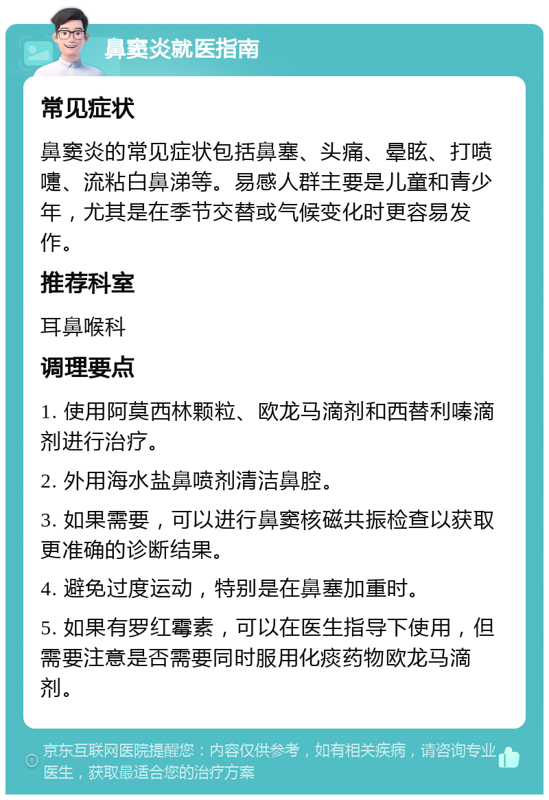 鼻窦炎就医指南 常见症状 鼻窦炎的常见症状包括鼻塞、头痛、晕眩、打喷嚏、流粘白鼻涕等。易感人群主要是儿童和青少年，尤其是在季节交替或气候变化时更容易发作。 推荐科室 耳鼻喉科 调理要点 1. 使用阿莫西林颗粒、欧龙马滴剂和西替利嗪滴剂进行治疗。 2. 外用海水盐鼻喷剂清洁鼻腔。 3. 如果需要，可以进行鼻窦核磁共振检查以获取更准确的诊断结果。 4. 避免过度运动，特别是在鼻塞加重时。 5. 如果有罗红霉素，可以在医生指导下使用，但需要注意是否需要同时服用化痰药物欧龙马滴剂。