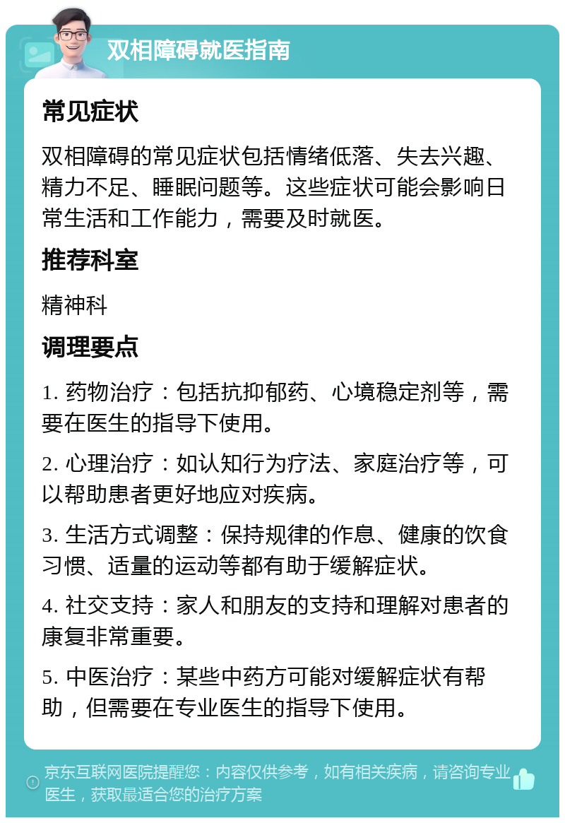 双相障碍就医指南 常见症状 双相障碍的常见症状包括情绪低落、失去兴趣、精力不足、睡眠问题等。这些症状可能会影响日常生活和工作能力，需要及时就医。 推荐科室 精神科 调理要点 1. 药物治疗：包括抗抑郁药、心境稳定剂等，需要在医生的指导下使用。 2. 心理治疗：如认知行为疗法、家庭治疗等，可以帮助患者更好地应对疾病。 3. 生活方式调整：保持规律的作息、健康的饮食习惯、适量的运动等都有助于缓解症状。 4. 社交支持：家人和朋友的支持和理解对患者的康复非常重要。 5. 中医治疗：某些中药方可能对缓解症状有帮助，但需要在专业医生的指导下使用。