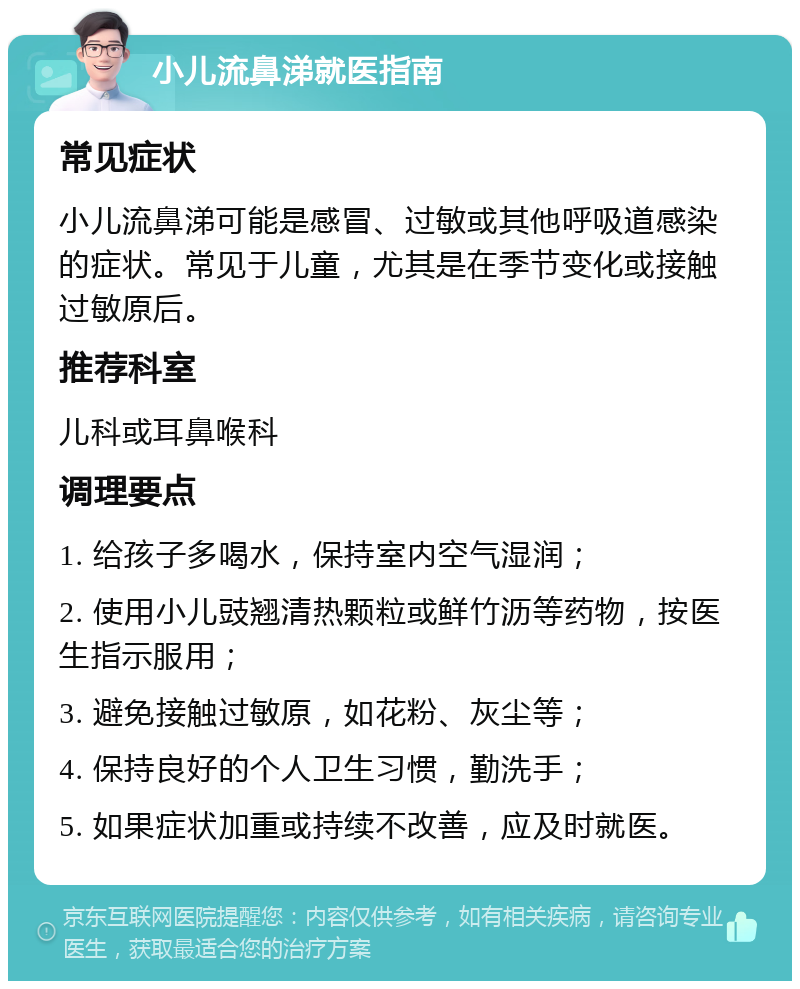 小儿流鼻涕就医指南 常见症状 小儿流鼻涕可能是感冒、过敏或其他呼吸道感染的症状。常见于儿童，尤其是在季节变化或接触过敏原后。 推荐科室 儿科或耳鼻喉科 调理要点 1. 给孩子多喝水，保持室内空气湿润； 2. 使用小儿豉翘清热颗粒或鲜竹沥等药物，按医生指示服用； 3. 避免接触过敏原，如花粉、灰尘等； 4. 保持良好的个人卫生习惯，勤洗手； 5. 如果症状加重或持续不改善，应及时就医。