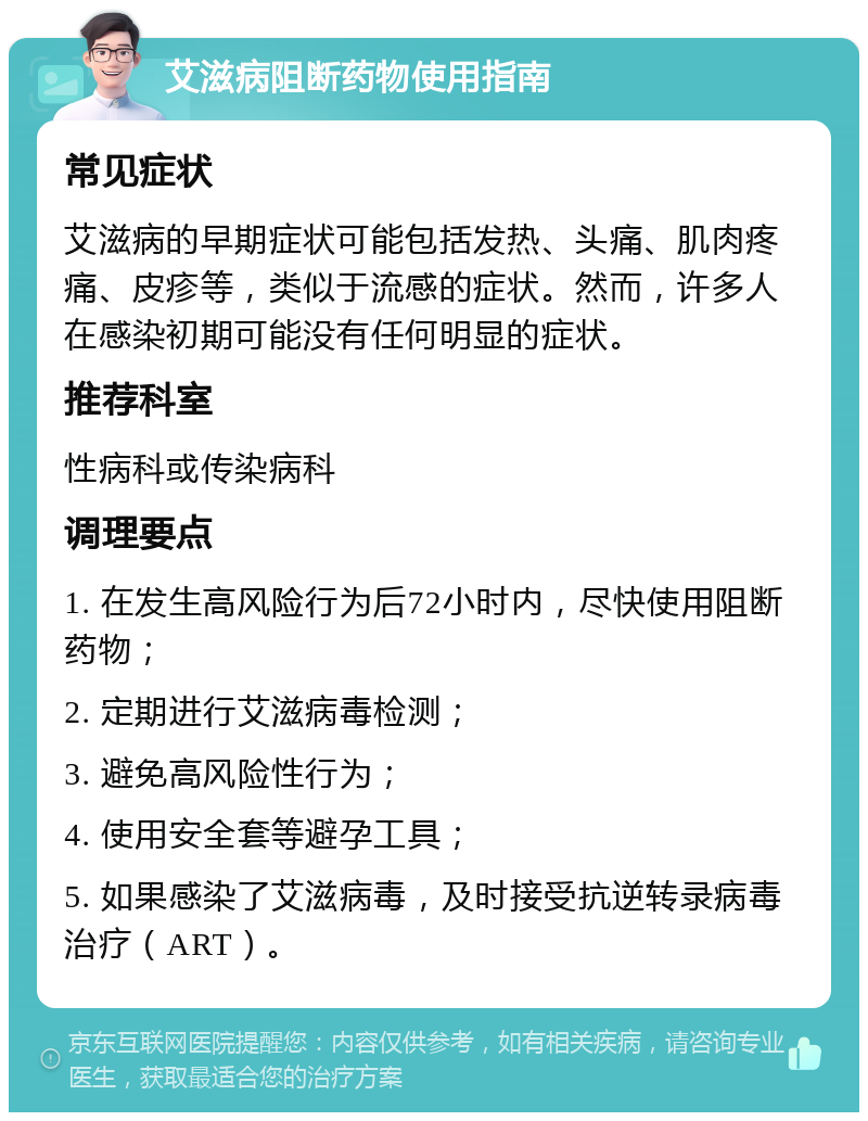 艾滋病阻断药物使用指南 常见症状 艾滋病的早期症状可能包括发热、头痛、肌肉疼痛、皮疹等，类似于流感的症状。然而，许多人在感染初期可能没有任何明显的症状。 推荐科室 性病科或传染病科 调理要点 1. 在发生高风险行为后72小时内，尽快使用阻断药物； 2. 定期进行艾滋病毒检测； 3. 避免高风险性行为； 4. 使用安全套等避孕工具； 5. 如果感染了艾滋病毒，及时接受抗逆转录病毒治疗（ART）。