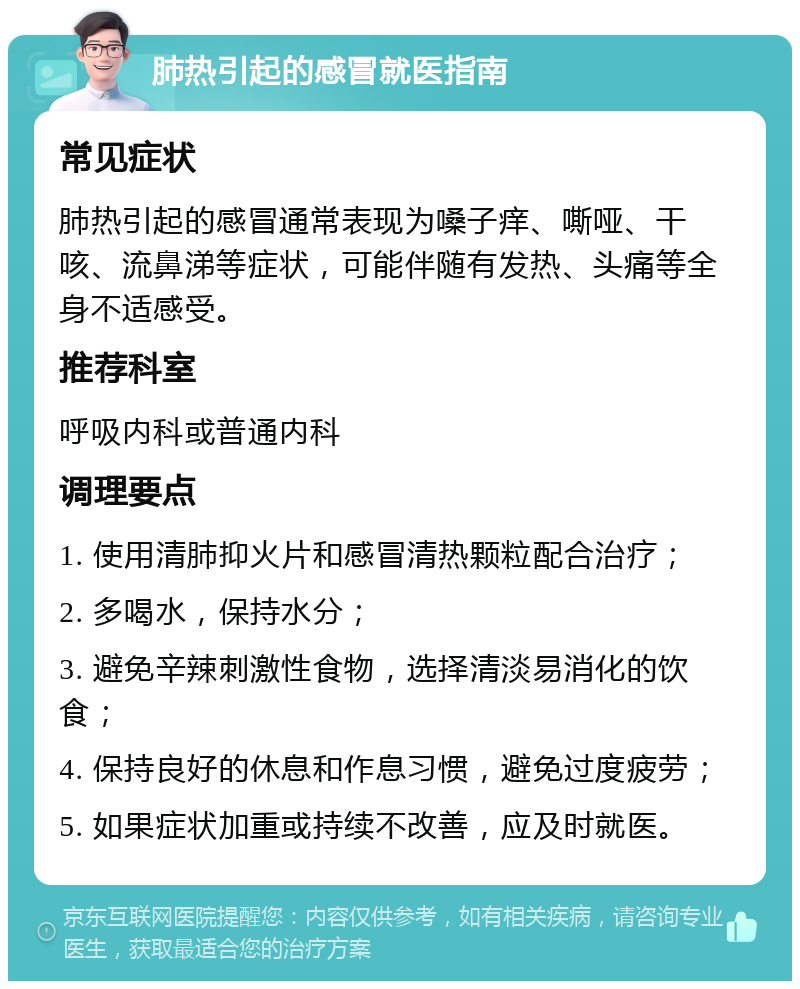 肺热引起的感冒就医指南 常见症状 肺热引起的感冒通常表现为嗓子痒、嘶哑、干咳、流鼻涕等症状，可能伴随有发热、头痛等全身不适感受。 推荐科室 呼吸内科或普通内科 调理要点 1. 使用清肺抑火片和感冒清热颗粒配合治疗； 2. 多喝水，保持水分； 3. 避免辛辣刺激性食物，选择清淡易消化的饮食； 4. 保持良好的休息和作息习惯，避免过度疲劳； 5. 如果症状加重或持续不改善，应及时就医。