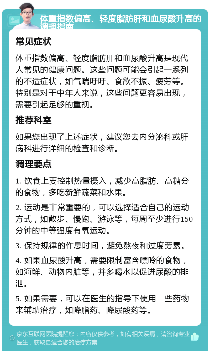 体重指数偏高、轻度脂肪肝和血尿酸升高的调理指南 常见症状 体重指数偏高、轻度脂肪肝和血尿酸升高是现代人常见的健康问题。这些问题可能会引起一系列的不适症状，如气喘吁吁、食欲不振、疲劳等。特别是对于中年人来说，这些问题更容易出现，需要引起足够的重视。 推荐科室 如果您出现了上述症状，建议您去内分泌科或肝病科进行详细的检查和诊断。 调理要点 1. 饮食上要控制热量摄入，减少高脂肪、高糖分的食物，多吃新鲜蔬菜和水果。 2. 运动是非常重要的，可以选择适合自己的运动方式，如散步、慢跑、游泳等，每周至少进行150分钟的中等强度有氧运动。 3. 保持规律的作息时间，避免熬夜和过度劳累。 4. 如果血尿酸升高，需要限制富含嘌呤的食物，如海鲜、动物内脏等，并多喝水以促进尿酸的排泄。 5. 如果需要，可以在医生的指导下使用一些药物来辅助治疗，如降脂药、降尿酸药等。