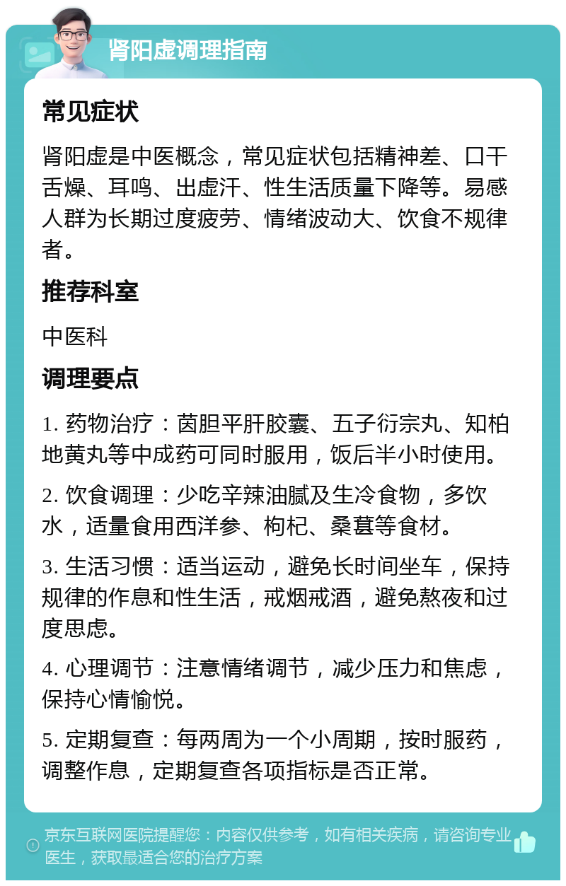 肾阳虚调理指南 常见症状 肾阳虚是中医概念，常见症状包括精神差、口干舌燥、耳鸣、出虚汗、性生活质量下降等。易感人群为长期过度疲劳、情绪波动大、饮食不规律者。 推荐科室 中医科 调理要点 1. 药物治疗：茵胆平肝胶囊、五子衍宗丸、知柏地黄丸等中成药可同时服用，饭后半小时使用。 2. 饮食调理：少吃辛辣油腻及生冷食物，多饮水，适量食用西洋参、枸杞、桑葚等食材。 3. 生活习惯：适当运动，避免长时间坐车，保持规律的作息和性生活，戒烟戒酒，避免熬夜和过度思虑。 4. 心理调节：注意情绪调节，减少压力和焦虑，保持心情愉悦。 5. 定期复查：每两周为一个小周期，按时服药，调整作息，定期复查各项指标是否正常。