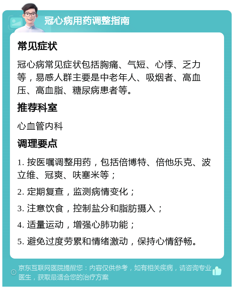 冠心病用药调整指南 常见症状 冠心病常见症状包括胸痛、气短、心悸、乏力等，易感人群主要是中老年人、吸烟者、高血压、高血脂、糖尿病患者等。 推荐科室 心血管内科 调理要点 1. 按医嘱调整用药，包括倍博特、倍他乐克、波立维、冠爽、呋塞米等； 2. 定期复查，监测病情变化； 3. 注意饮食，控制盐分和脂肪摄入； 4. 适量运动，增强心肺功能； 5. 避免过度劳累和情绪激动，保持心情舒畅。