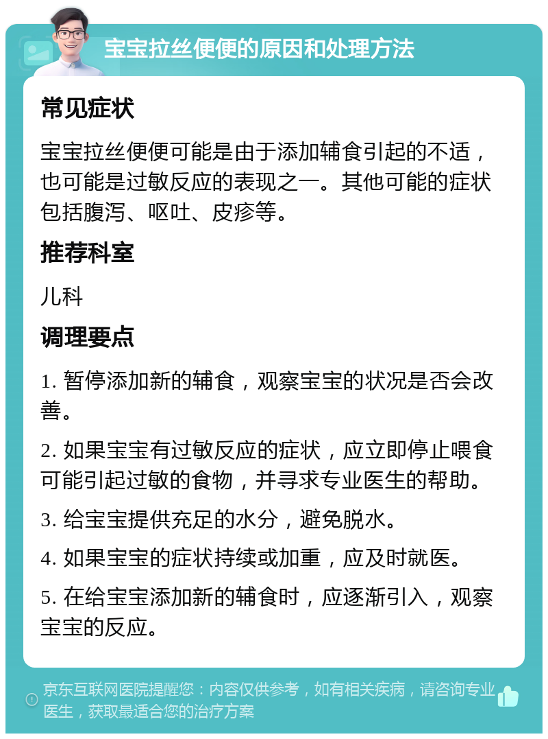 宝宝拉丝便便的原因和处理方法 常见症状 宝宝拉丝便便可能是由于添加辅食引起的不适，也可能是过敏反应的表现之一。其他可能的症状包括腹泻、呕吐、皮疹等。 推荐科室 儿科 调理要点 1. 暂停添加新的辅食，观察宝宝的状况是否会改善。 2. 如果宝宝有过敏反应的症状，应立即停止喂食可能引起过敏的食物，并寻求专业医生的帮助。 3. 给宝宝提供充足的水分，避免脱水。 4. 如果宝宝的症状持续或加重，应及时就医。 5. 在给宝宝添加新的辅食时，应逐渐引入，观察宝宝的反应。