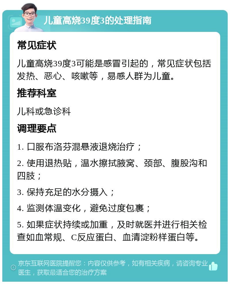 儿童高烧39度3的处理指南 常见症状 儿童高烧39度3可能是感冒引起的，常见症状包括发热、恶心、咳嗽等，易感人群为儿童。 推荐科室 儿科或急诊科 调理要点 1. 口服布洛芬混悬液退烧治疗； 2. 使用退热贴，温水擦拭腋窝、颈部、腹股沟和四肢； 3. 保持充足的水分摄入； 4. 监测体温变化，避免过度包裹； 5. 如果症状持续或加重，及时就医并进行相关检查如血常规、C反应蛋白、血清淀粉样蛋白等。