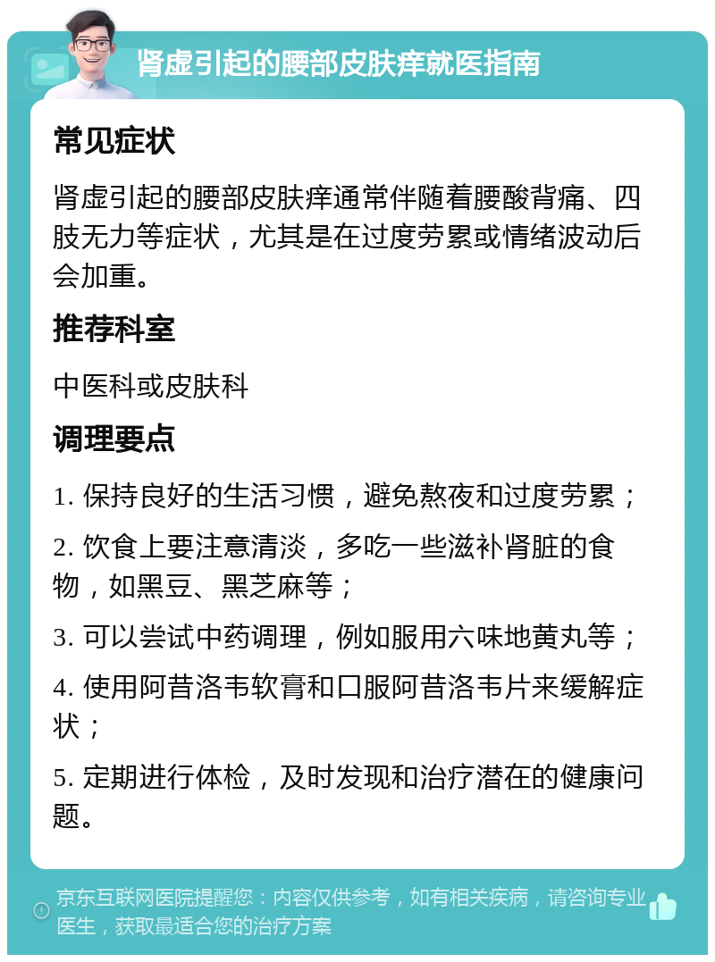 肾虚引起的腰部皮肤痒就医指南 常见症状 肾虚引起的腰部皮肤痒通常伴随着腰酸背痛、四肢无力等症状，尤其是在过度劳累或情绪波动后会加重。 推荐科室 中医科或皮肤科 调理要点 1. 保持良好的生活习惯，避免熬夜和过度劳累； 2. 饮食上要注意清淡，多吃一些滋补肾脏的食物，如黑豆、黑芝麻等； 3. 可以尝试中药调理，例如服用六味地黄丸等； 4. 使用阿昔洛韦软膏和口服阿昔洛韦片来缓解症状； 5. 定期进行体检，及时发现和治疗潜在的健康问题。