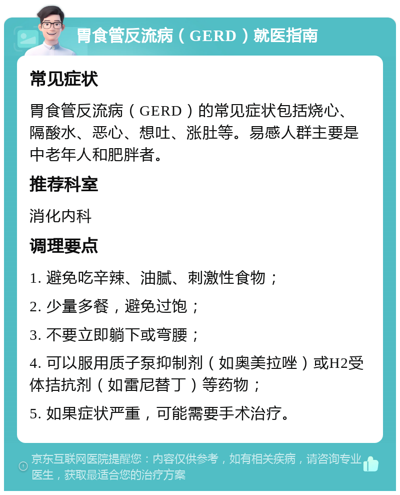 胃食管反流病（GERD）就医指南 常见症状 胃食管反流病（GERD）的常见症状包括烧心、隔酸水、恶心、想吐、涨肚等。易感人群主要是中老年人和肥胖者。 推荐科室 消化内科 调理要点 1. 避免吃辛辣、油腻、刺激性食物； 2. 少量多餐，避免过饱； 3. 不要立即躺下或弯腰； 4. 可以服用质子泵抑制剂（如奥美拉唑）或H2受体拮抗剂（如雷尼替丁）等药物； 5. 如果症状严重，可能需要手术治疗。