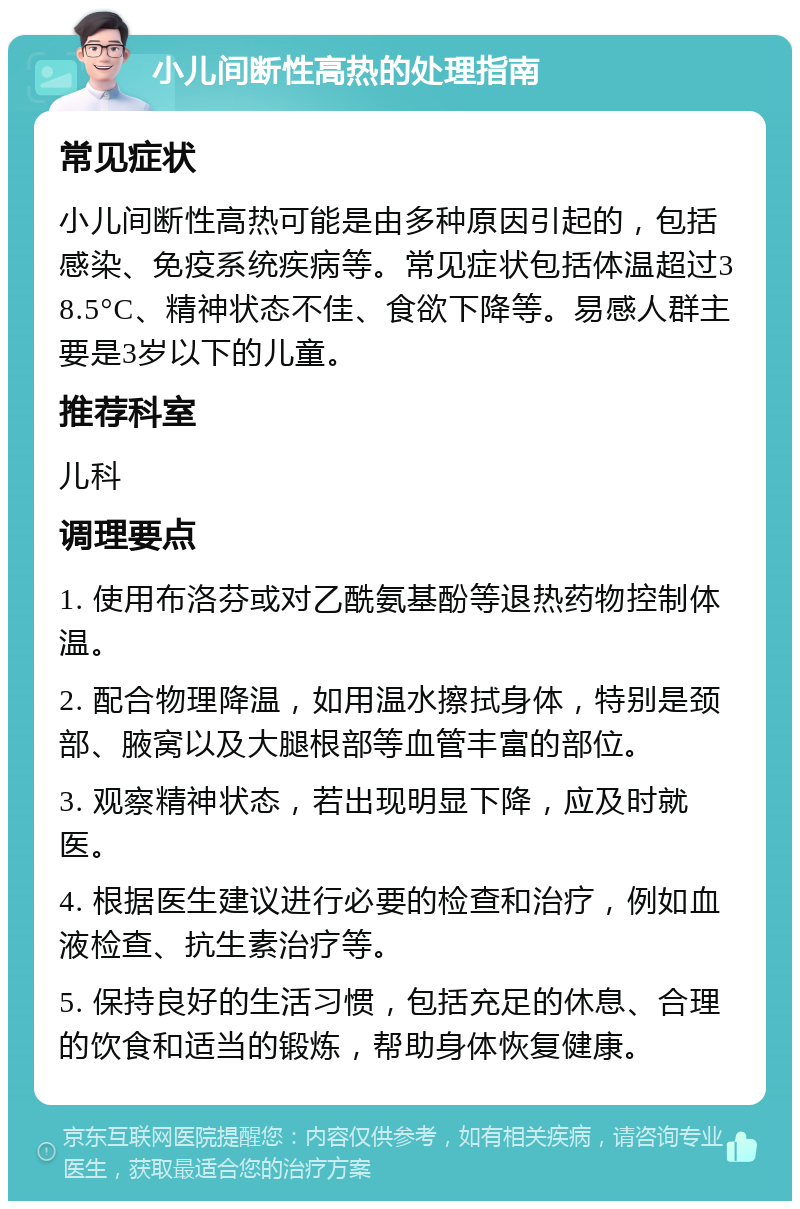 小儿间断性高热的处理指南 常见症状 小儿间断性高热可能是由多种原因引起的，包括感染、免疫系统疾病等。常见症状包括体温超过38.5°C、精神状态不佳、食欲下降等。易感人群主要是3岁以下的儿童。 推荐科室 儿科 调理要点 1. 使用布洛芬或对乙酰氨基酚等退热药物控制体温。 2. 配合物理降温，如用温水擦拭身体，特别是颈部、腋窝以及大腿根部等血管丰富的部位。 3. 观察精神状态，若出现明显下降，应及时就医。 4. 根据医生建议进行必要的检查和治疗，例如血液检查、抗生素治疗等。 5. 保持良好的生活习惯，包括充足的休息、合理的饮食和适当的锻炼，帮助身体恢复健康。