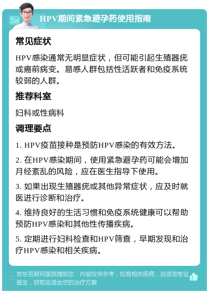 HPV期间紧急避孕药使用指南 常见症状 HPV感染通常无明显症状，但可能引起生殖器疣或癌前病变。易感人群包括性活跃者和免疫系统较弱的人群。 推荐科室 妇科或性病科 调理要点 1. HPV疫苗接种是预防HPV感染的有效方法。 2. 在HPV感染期间，使用紧急避孕药可能会增加月经紊乱的风险，应在医生指导下使用。 3. 如果出现生殖器疣或其他异常症状，应及时就医进行诊断和治疗。 4. 维持良好的生活习惯和免疫系统健康可以帮助预防HPV感染和其他性传播疾病。 5. 定期进行妇科检查和HPV筛查，早期发现和治疗HPV感染和相关疾病。