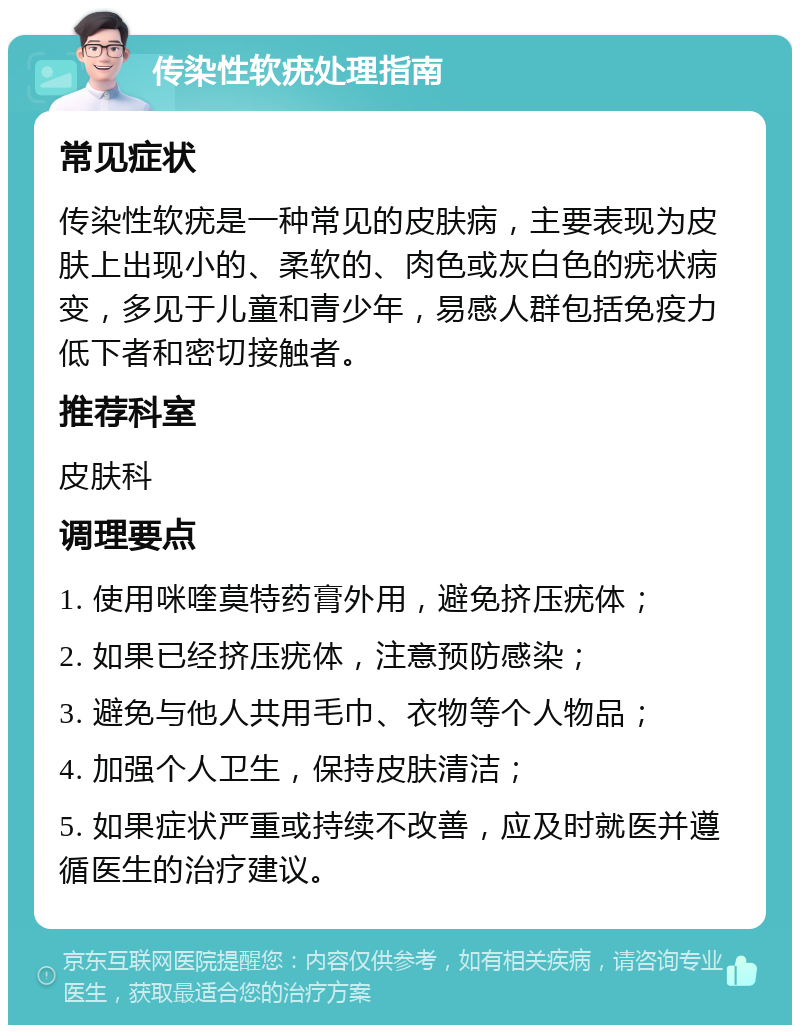 传染性软疣处理指南 常见症状 传染性软疣是一种常见的皮肤病，主要表现为皮肤上出现小的、柔软的、肉色或灰白色的疣状病变，多见于儿童和青少年，易感人群包括免疫力低下者和密切接触者。 推荐科室 皮肤科 调理要点 1. 使用咪喹莫特药膏外用，避免挤压疣体； 2. 如果已经挤压疣体，注意预防感染； 3. 避免与他人共用毛巾、衣物等个人物品； 4. 加强个人卫生，保持皮肤清洁； 5. 如果症状严重或持续不改善，应及时就医并遵循医生的治疗建议。