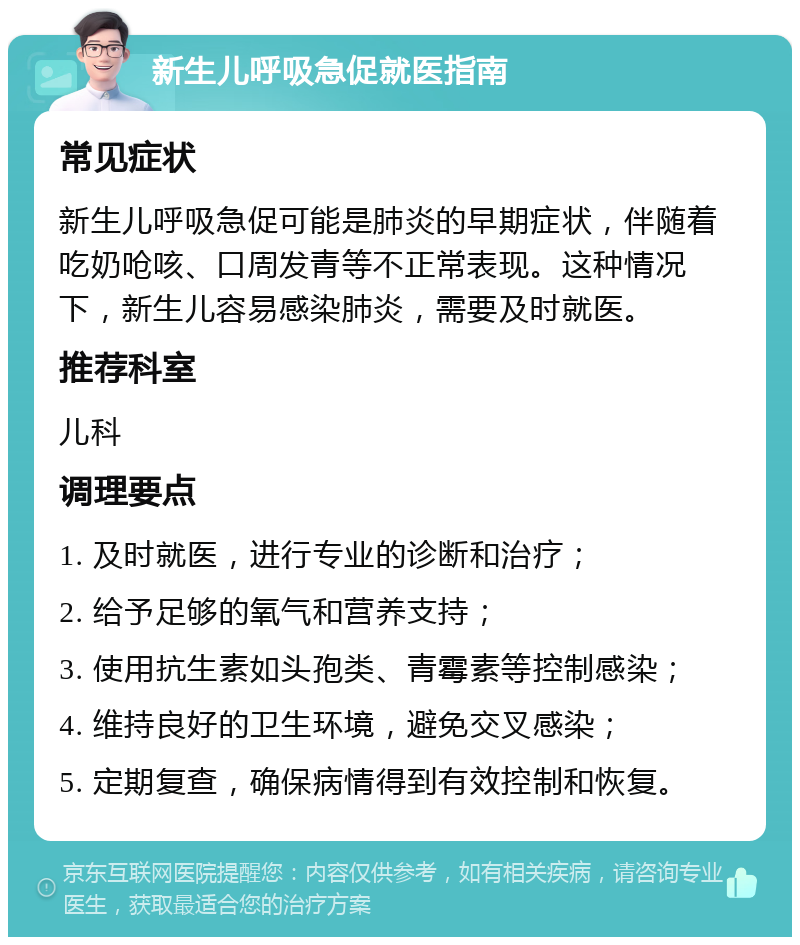 新生儿呼吸急促就医指南 常见症状 新生儿呼吸急促可能是肺炎的早期症状，伴随着吃奶呛咳、口周发青等不正常表现。这种情况下，新生儿容易感染肺炎，需要及时就医。 推荐科室 儿科 调理要点 1. 及时就医，进行专业的诊断和治疗； 2. 给予足够的氧气和营养支持； 3. 使用抗生素如头孢类、青霉素等控制感染； 4. 维持良好的卫生环境，避免交叉感染； 5. 定期复查，确保病情得到有效控制和恢复。