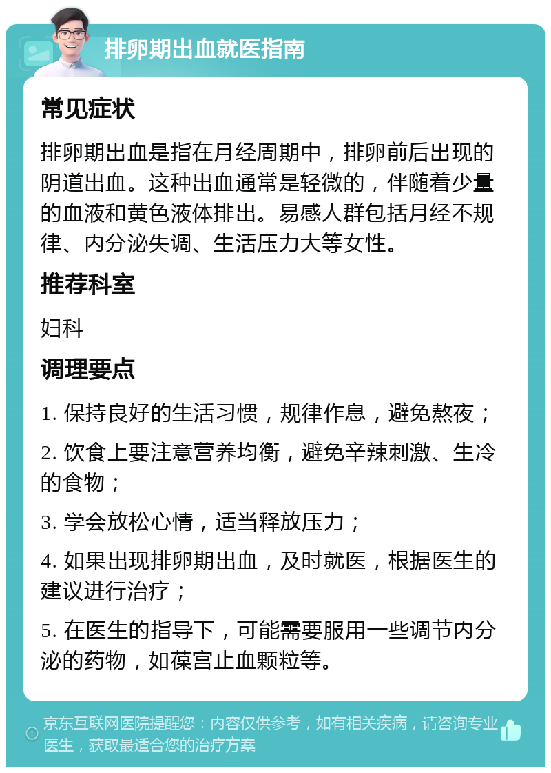 排卵期出血就医指南 常见症状 排卵期出血是指在月经周期中，排卵前后出现的阴道出血。这种出血通常是轻微的，伴随着少量的血液和黄色液体排出。易感人群包括月经不规律、内分泌失调、生活压力大等女性。 推荐科室 妇科 调理要点 1. 保持良好的生活习惯，规律作息，避免熬夜； 2. 饮食上要注意营养均衡，避免辛辣刺激、生冷的食物； 3. 学会放松心情，适当释放压力； 4. 如果出现排卵期出血，及时就医，根据医生的建议进行治疗； 5. 在医生的指导下，可能需要服用一些调节内分泌的药物，如葆宫止血颗粒等。