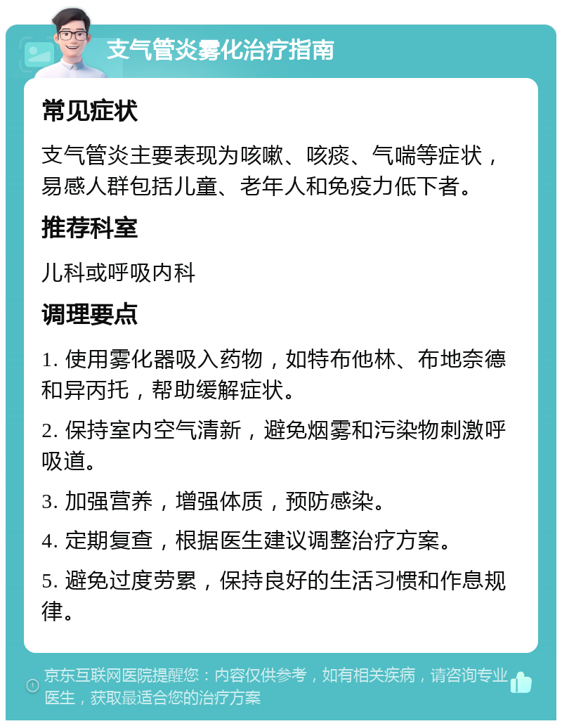 支气管炎雾化治疗指南 常见症状 支气管炎主要表现为咳嗽、咳痰、气喘等症状，易感人群包括儿童、老年人和免疫力低下者。 推荐科室 儿科或呼吸内科 调理要点 1. 使用雾化器吸入药物，如特布他林、布地奈德和异丙托，帮助缓解症状。 2. 保持室内空气清新，避免烟雾和污染物刺激呼吸道。 3. 加强营养，增强体质，预防感染。 4. 定期复查，根据医生建议调整治疗方案。 5. 避免过度劳累，保持良好的生活习惯和作息规律。