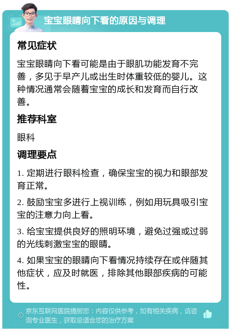 宝宝眼睛向下看的原因与调理 常见症状 宝宝眼睛向下看可能是由于眼肌功能发育不完善，多见于早产儿或出生时体重较低的婴儿。这种情况通常会随着宝宝的成长和发育而自行改善。 推荐科室 眼科 调理要点 1. 定期进行眼科检查，确保宝宝的视力和眼部发育正常。 2. 鼓励宝宝多进行上视训练，例如用玩具吸引宝宝的注意力向上看。 3. 给宝宝提供良好的照明环境，避免过强或过弱的光线刺激宝宝的眼睛。 4. 如果宝宝的眼睛向下看情况持续存在或伴随其他症状，应及时就医，排除其他眼部疾病的可能性。